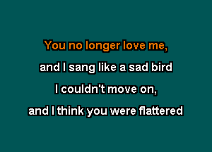 You no longer love me,
and I sang like a sad bird

lcouldn't move on,

and I think you were flattered