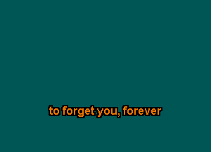 to forget you. forever