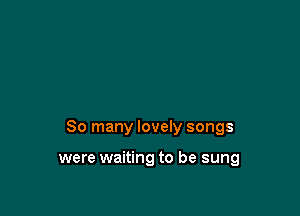 So many lovely songs

were waiting to be sung