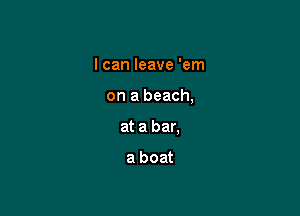 I can leave 'em

on a beach,

at a bar.

a boat