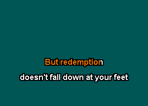 But redemption

doesn't fall down at your feet