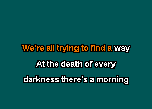 We're all trying to find a way
At the death of every

darkness there's a morning