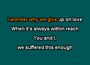 Iwonder why we give up on love

When it's always within reach
You and I,

we suITered this enough