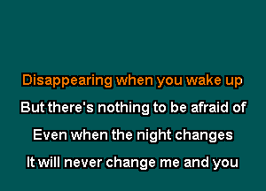 Disappearing when you wake up
But there's nothing to be afraid of
Even when the night changes

It will never change me and you