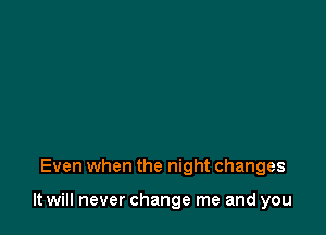 Even when the night changes

It will never change me and you