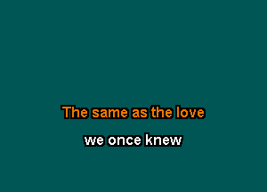 The same as the love

we once knew