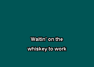 Waitin' on the

whiskey to work