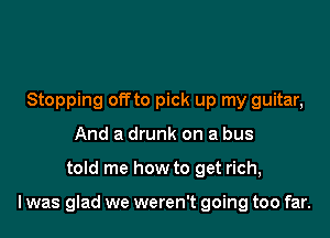 Stopping offto pick up my guitar,
And a drunk on a bus

told me how to get rich,

I was glad we weren't going too far.