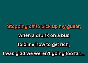 Stopping offto pick up my guitar,
when a drunk on a bus
told me how to get rich,

I was glad we weren't going too far....