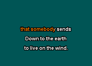 that somebody sends

Down to the earth

to live on the wind.