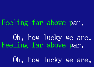 Feeling far above par.

Oh, how lucky we are.
Feeling far above par.

Oh, how lucky we are.