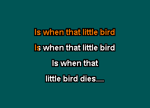 ls when that little bird
Is when that little bird

ls when that

little bird dies....