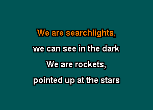 We are searchlights,

we can see in the dark

We are rockets,

pointed up at the stars