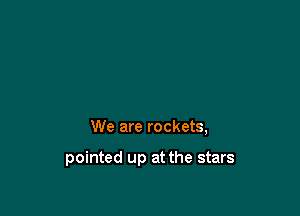 We are rockets,

pointed up at the stars