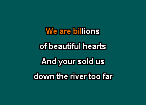 We are billions

of beautiful hearts

And your sold us

down the river too far