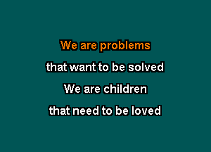 We are problems

that want to be solved
We are children

that need to be loved