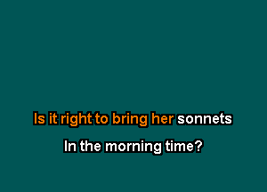 Is it right to bring her sonnets

In the morning time?