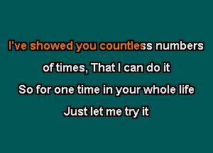 I've showed you countless numbers

oftimes. Thatl can do it
So for one time in your whole life

Just let me try it