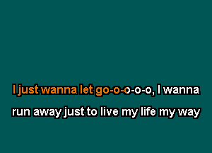 ljust wanna let go-o-o-o-o, I wanna

run awayjust to live my life my way