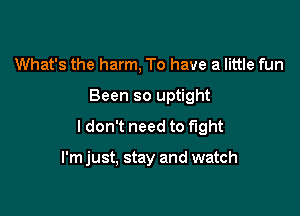 What's the harm, To have a little fun
Been so uptight

ldon't need to fight

I'm just, stay and watch