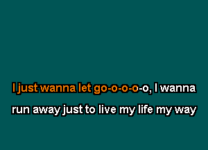 ljust wanna let go-o-o-o-o, I wanna

run awayjust to live my life my way