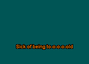 Sick of being to-o-o-o-old