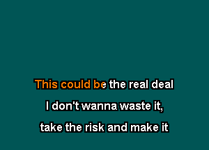 This could be the real deal

I don't wanna waste it,

take the risk and make it