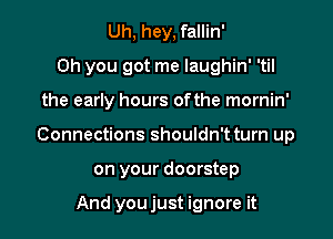 Uh, hey, fallin'
Oh you got me laughin' 'til

the early hours ofthe mornin'

Connections shouldn't turn up

on your doorstep

And youjust ignore it