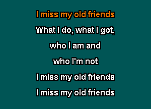 lmiss my old friends
Whatl do, whatl got,

who I am and
who I'm not
I miss my old friends

lmiss my old friends