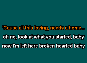 'Cause all this loving, needs a home...
oh no, look at what you started, baby

now I'm left here broken hearted baby