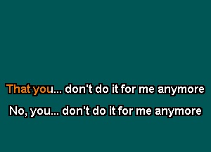 That you... don't do it for me anymore

No, you... don't do it for me anymore