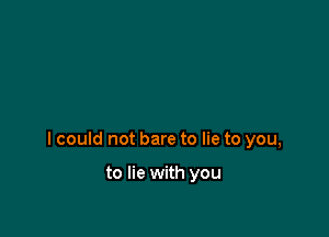 I could not bare to lie to you,

to lie with you