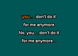 you ..... don't do it
for me anymore

No, you.... don't do it

for me anymore...