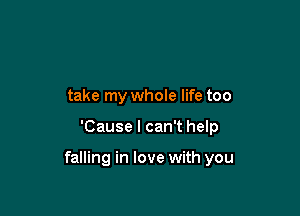 take my whole life too

'Cause I can't help

falling in love with you