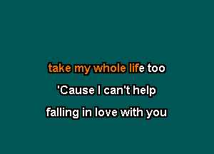 take my whole life too

'Cause I can't help

falling in love with you