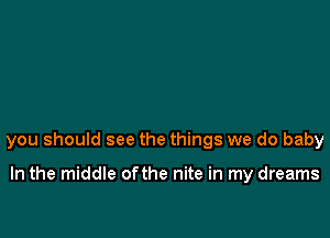 you should see the things we do baby

In the middle ofthe nite in my dreams