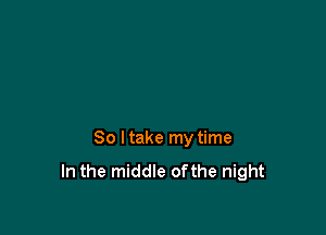 So ltake my time
In the middle ofthe night