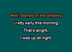 Well I started on the whiskey
pretty early this morning

That's alright,

lwas up all night