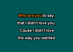 Who are you to say,

thatl didn't love you,

'Cause I didn't love

the way you wanted