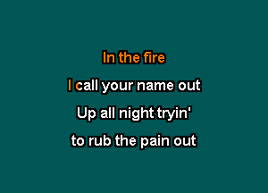 In the fire

lcall your name out

Up all night tryin'

to rub the pain out