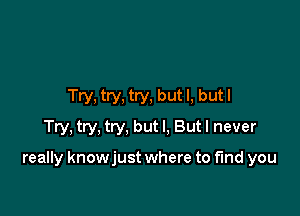 Try, try, try, but I, but I
Try, try, try, but I. But I never

really knowjust where to find you