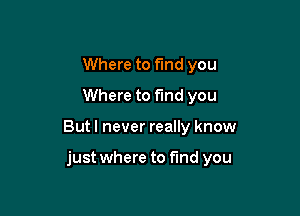 Where to find you
Where to fund you

But I never really know

just where to find you