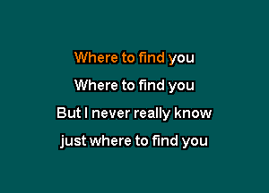 Where to find you
Where to fund you

But I never really know

just where to find you