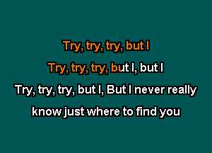 Try, try, try, but I
Try, try, try, but I, but I

Try, try, try, but I, But I never really

knowjust where to find you