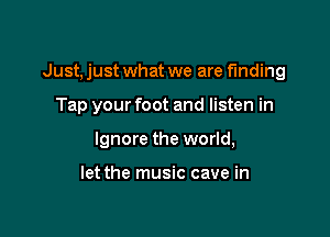 Just, just what we are finding

Tap your foot and listen in

Ignore the world,

let the music cave in