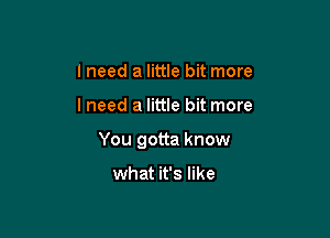 I need a little bit more

lneed a little bit more

You gotta know

what it's like