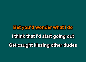 Bet you'd wonder what I do

I think that I'd start going out

Get caught kissing other dudes