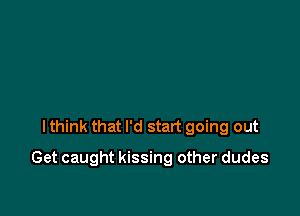 I think that I'd start going out

Get caught kissing other dudes