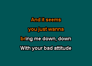 And it seems

you just wanna

bring me down, down

With your bad attitude