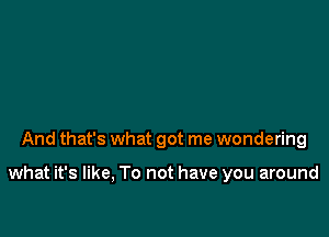 And that's what got me wondering

what it's like, To not have you around